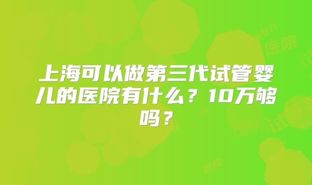 上海可以做第三代试管婴儿的医院有什么?10万够吗?