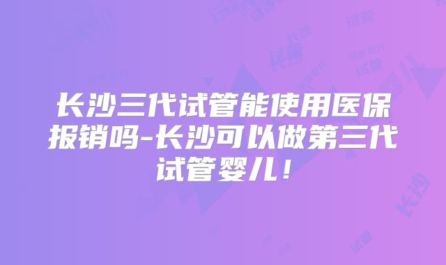 长沙三代试管能使用医保报销吗-长沙可以做第三代试管婴儿！