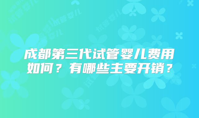 成都第三代试管婴儿费用如何?有哪些主要开销?