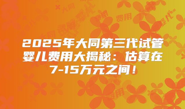 2025年大同第三代试管婴儿费用大揭秘：估算在7-15万元之间！