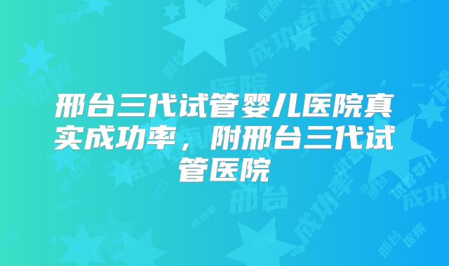 邢台三代试管婴儿医院真实成功率，附邢台三代试管医院