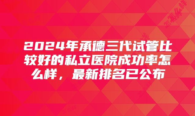 2024年承德三代试管比较好的私立医院成功率怎么样，最新排名已公布