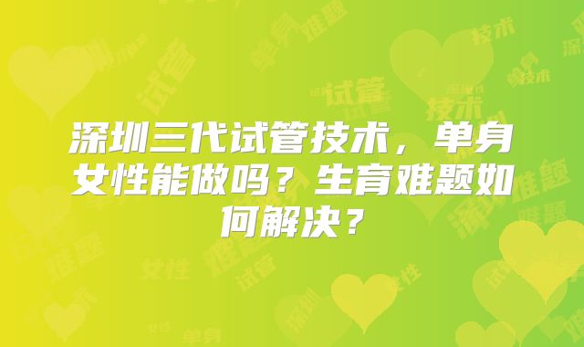深圳三代试管技术,单身女性能做吗?生育难题如何解决?