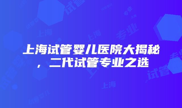 上海试管婴儿医院大揭秘，二代试管专业之选
