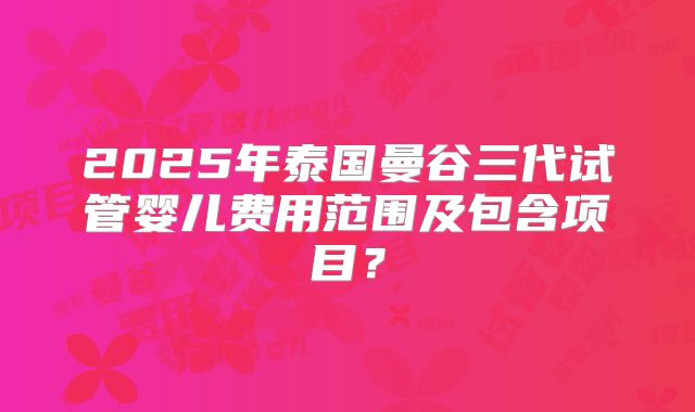 2025年泰国曼谷三代试管婴儿费用范围及包含项目?