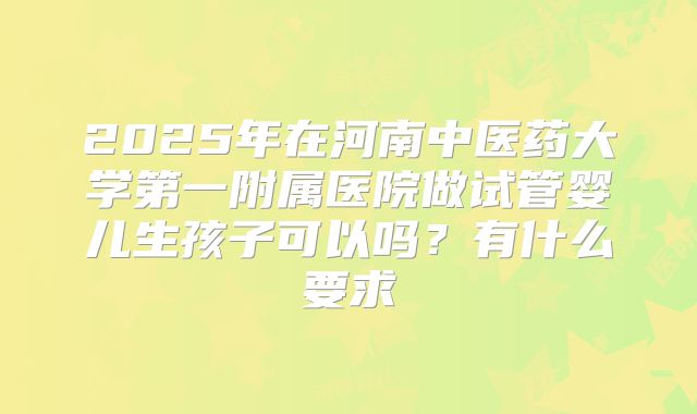 2025年在河南中医药大学第一附属医院做试管婴儿生孩子可以吗?有什么要求