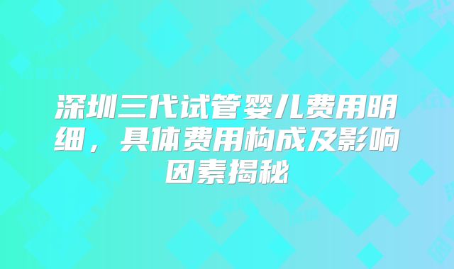 深圳三代试管婴儿费用明细，具体费用构成及影响因素揭秘