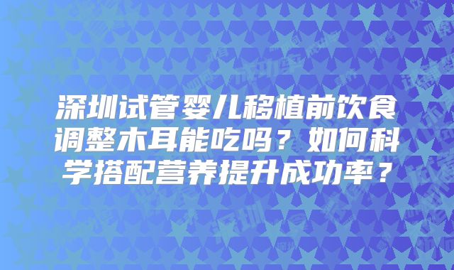 深圳试管婴儿移植前饮食调整木耳能吃吗?如何科学搭配营养提升成功率?