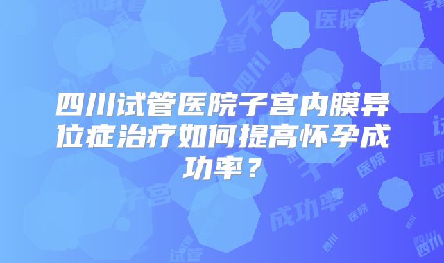 四川试管医院子宫内膜异位症治疗如何提高怀孕成功率?