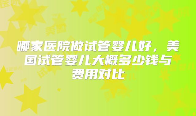 哪家医院做试管婴儿好，美国试管婴儿大概多少钱与费用对比