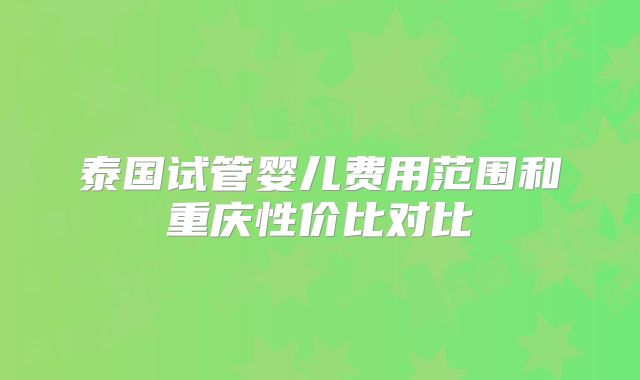 泰国试管婴儿费用范围和重庆性价比对比