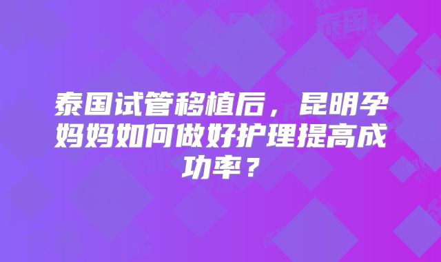 泰国试管移植后，昆明孕妈妈如何做好护理提高成功率？