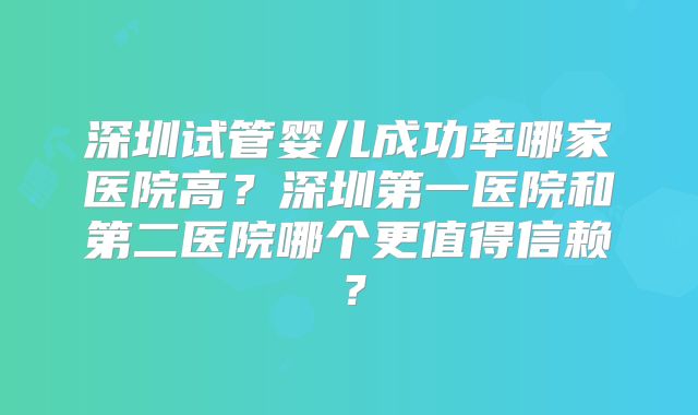 深圳试管婴儿成功率哪家医院高?深圳第一医院和第二医院哪个更值得信赖?