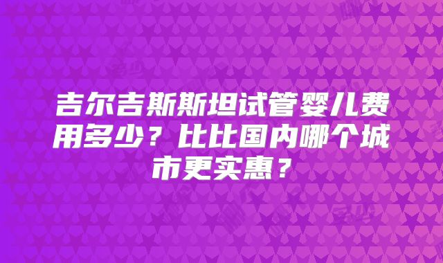 吉尔吉斯斯坦试管婴儿费用多少？比比国内哪个城市更实惠？