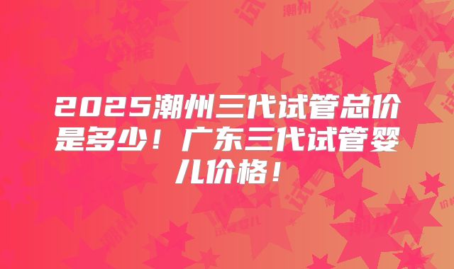 2025潮州三代试管总价是多少!广东三代试管婴儿价格!