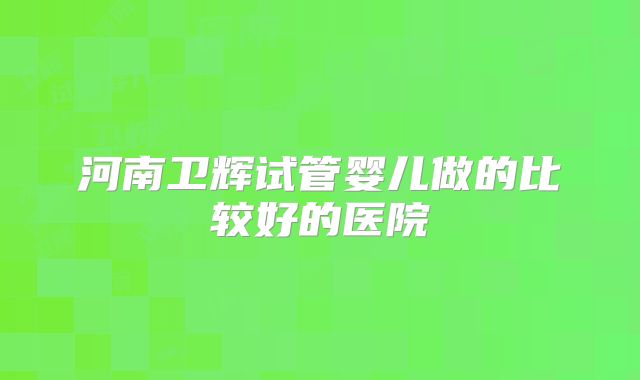 河南卫辉试管婴儿做的比较好的医院