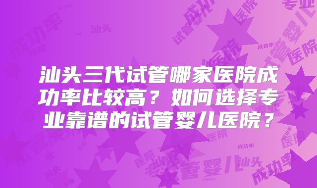 汕头三代试管哪家医院成功率比较高?如何选择专业靠谱的试管婴儿医院?