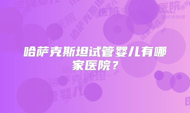 哈萨克斯坦试管婴儿有哪家医院?