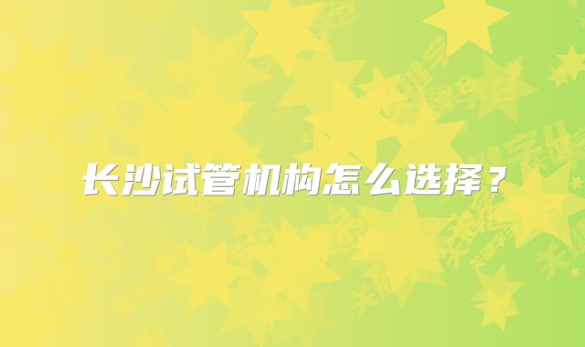 长沙试管机构怎么选择？