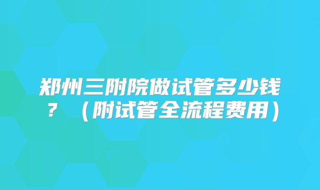 郑州三附院做试管多少钱?(附试管全流程费用)