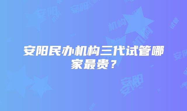 安阳民办机构三代试管哪家最贵?