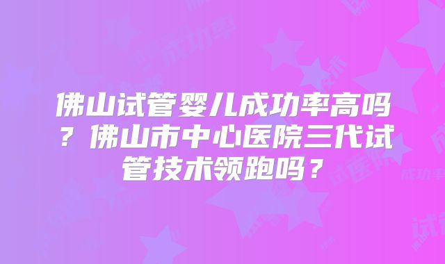 佛山试管婴儿成功率高吗？佛山市中心医院三代试管技术领跑吗？
