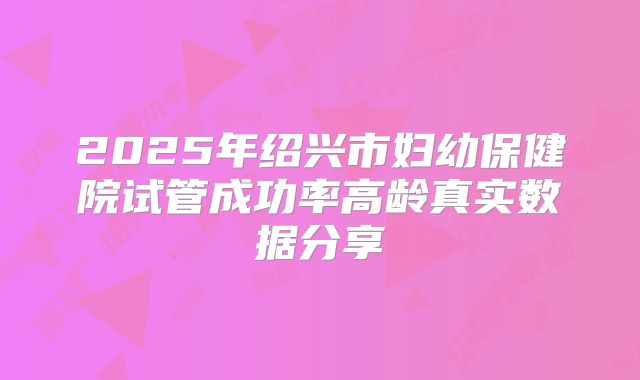 2025年绍兴市妇幼保健院试管成功率高龄真实数据分享