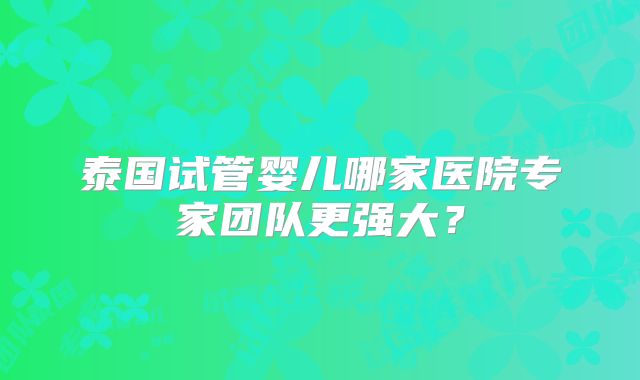 泰国试管婴儿哪家医院专家团队更强大?