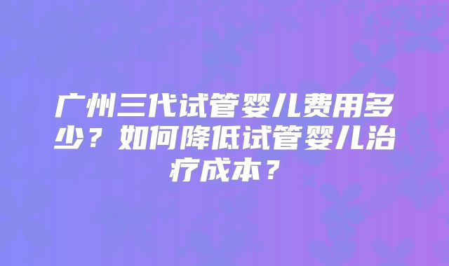 广州三代试管婴儿费用多少?如何降低试管婴儿治疗成本?