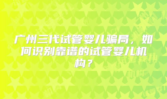 广州三代试管婴儿骗局,如何识别靠谱的试管婴儿机构?