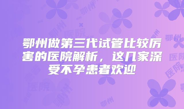 鄂州做第三代试管比较厉害的医院解析,这几家深受不孕患者欢迎