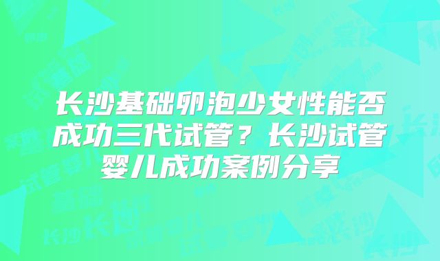 长沙基础卵泡少女性能否成功三代试管?长沙试管婴儿成功案例分享