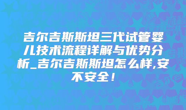 吉尔吉斯斯坦三代试管婴儿技术流程详解与优势分析_吉尔吉斯斯坦怎么样,安不安全!