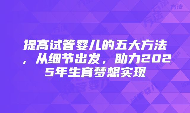 提高试管婴儿的五大方法,从细节出发,助力2025年生育梦想实现