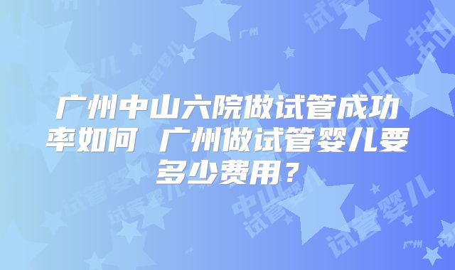 广州中山六院做试管成功率如何 广州做试管婴儿要多少费用?