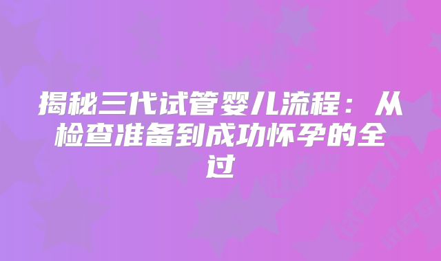 揭秘三代试管婴儿流程:从检查准备到成功怀孕的全过