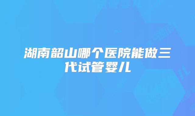 湖南韶山哪个医院能做三代试管婴儿