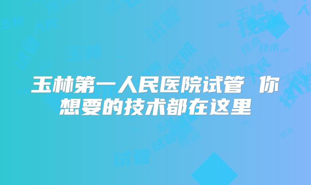 玉林第一人民医院试管 你想要的技术都在这里