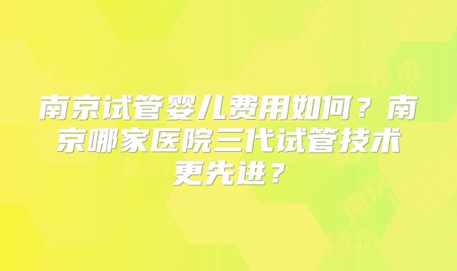 南京试管婴儿费用如何？南京哪家医院三代试管技术更先进？