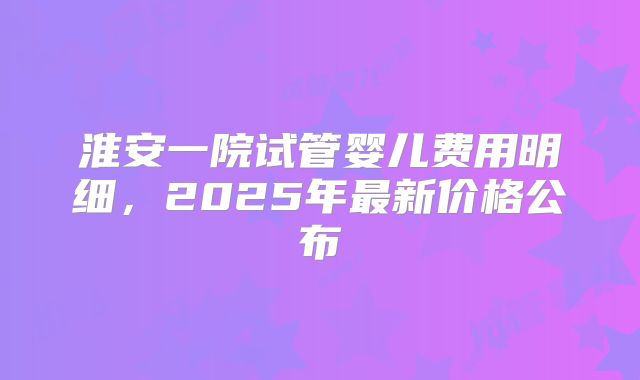 淮安一院试管婴儿费用明细，2025年最新价格公布