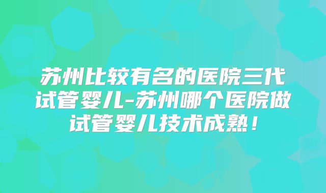 苏州比较有名的医院三代试管婴儿-苏州哪个医院做试管婴儿技术成熟!