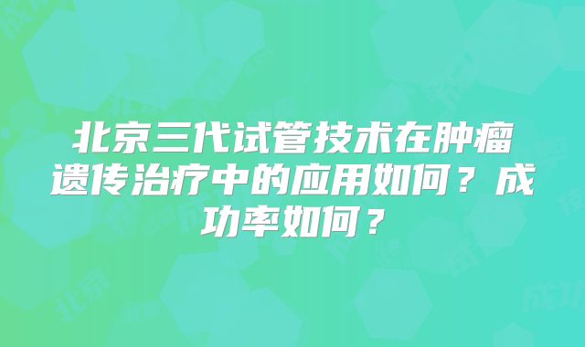 北京三代试管技术在肿瘤遗传治疗中的应用如何?成功率如何?