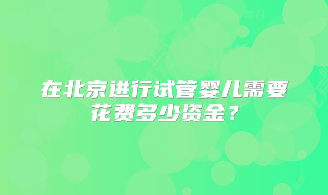 在北京进行试管婴儿需要花费多少资金？