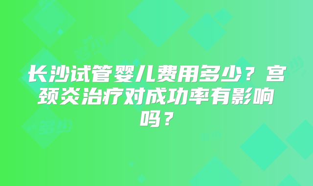 长沙试管婴儿费用多少?宫颈炎治疗对成功率有影响吗?