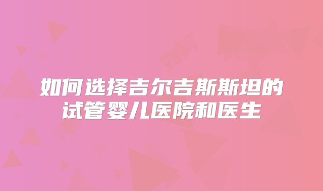 如何选择吉尔吉斯斯坦的试管婴儿医院和医生
