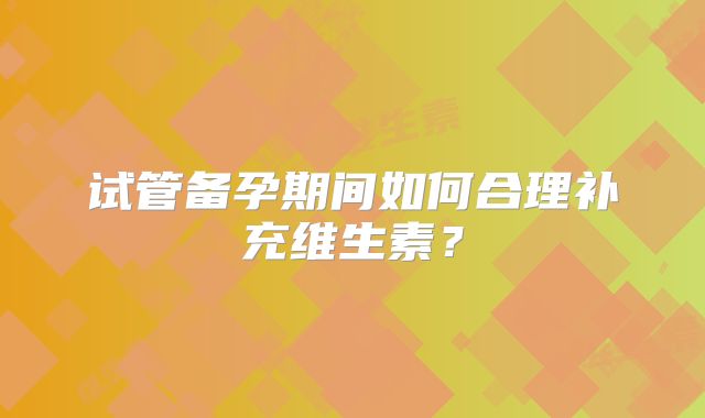 试管备孕期间如何合理补充维生素?