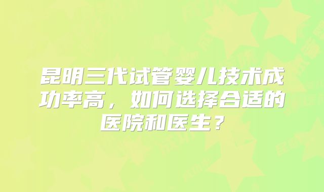 昆明三代试管婴儿技术成功率高，如何选择合适的医院和医生？