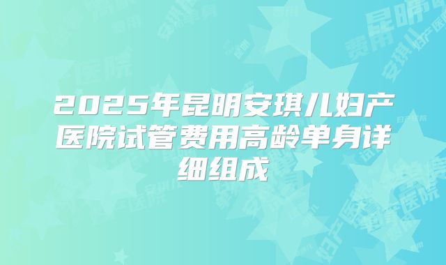 2025年昆明安琪儿妇产医院试管费用高龄单身详细组成