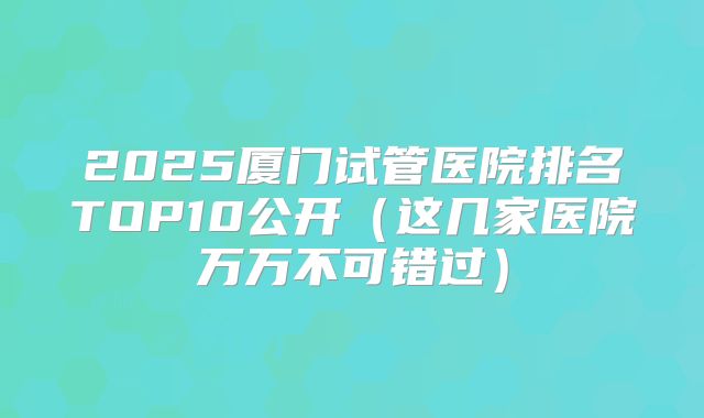 2025厦门试管医院排名TOP10公开(这几家医院万万不可错过)