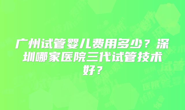 广州试管婴儿费用多少?深圳哪家医院三代试管技术好?